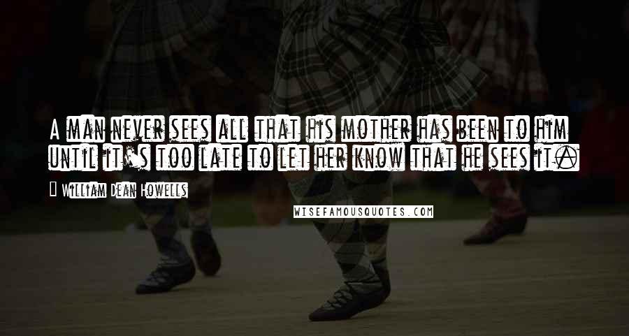 William Dean Howells Quotes: A man never sees all that his mother has been to him until it's too late to let her know that he sees it.