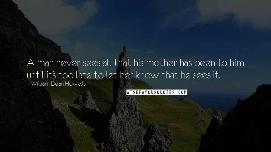 William Dean Howells Quotes: A man never sees all that his mother has been to him until it's too late to let her know that he sees it.
