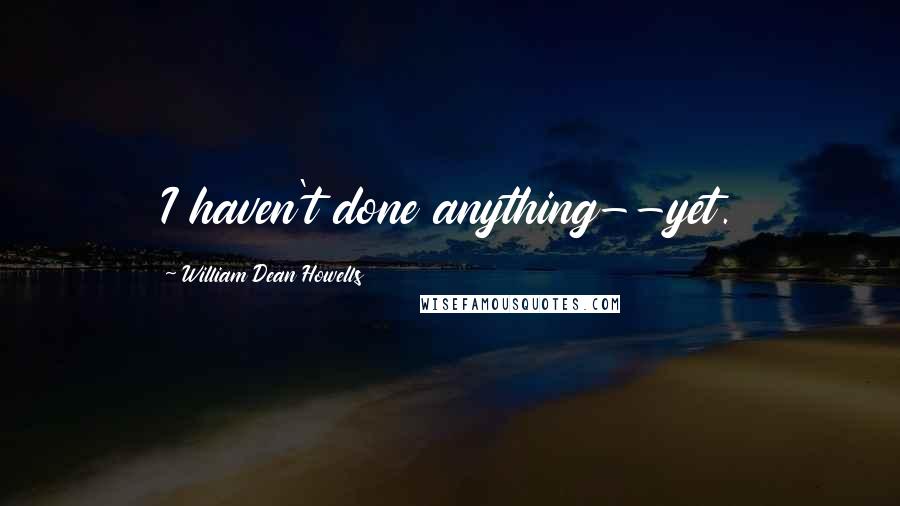 William Dean Howells Quotes: I haven't done anything--yet.