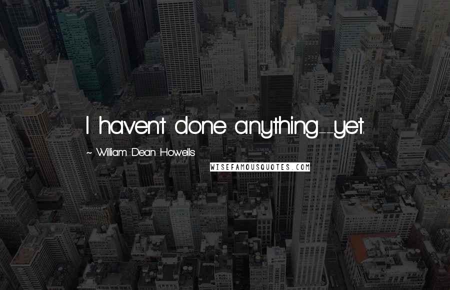 William Dean Howells Quotes: I haven't done anything--yet.