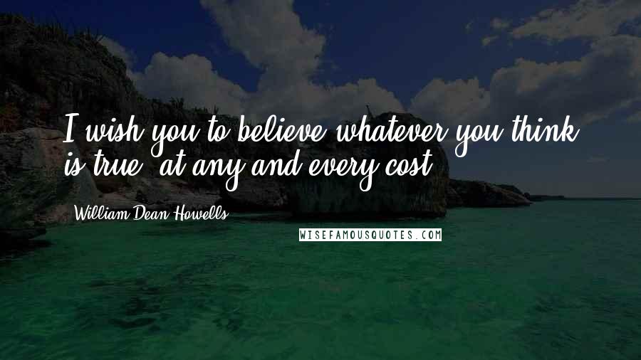 William Dean Howells Quotes: I wish you to believe whatever you think is true, at any and every cost.