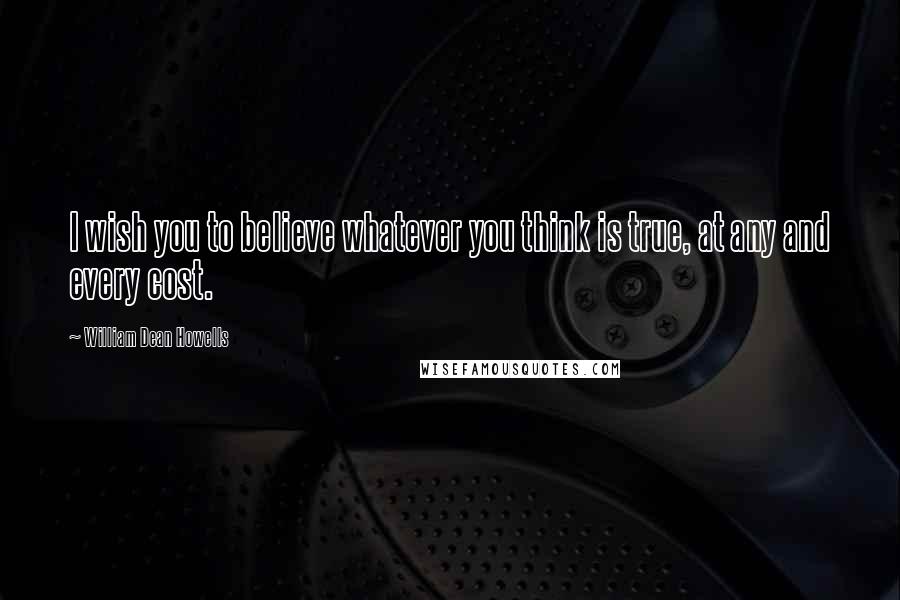 William Dean Howells Quotes: I wish you to believe whatever you think is true, at any and every cost.