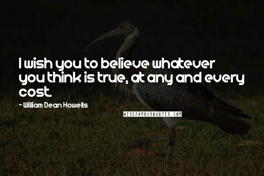 William Dean Howells Quotes: I wish you to believe whatever you think is true, at any and every cost.