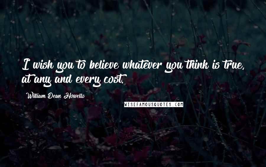 William Dean Howells Quotes: I wish you to believe whatever you think is true, at any and every cost.