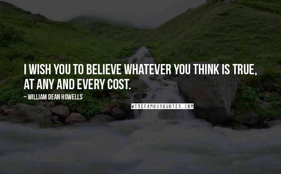 William Dean Howells Quotes: I wish you to believe whatever you think is true, at any and every cost.