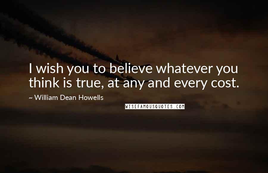 William Dean Howells Quotes: I wish you to believe whatever you think is true, at any and every cost.