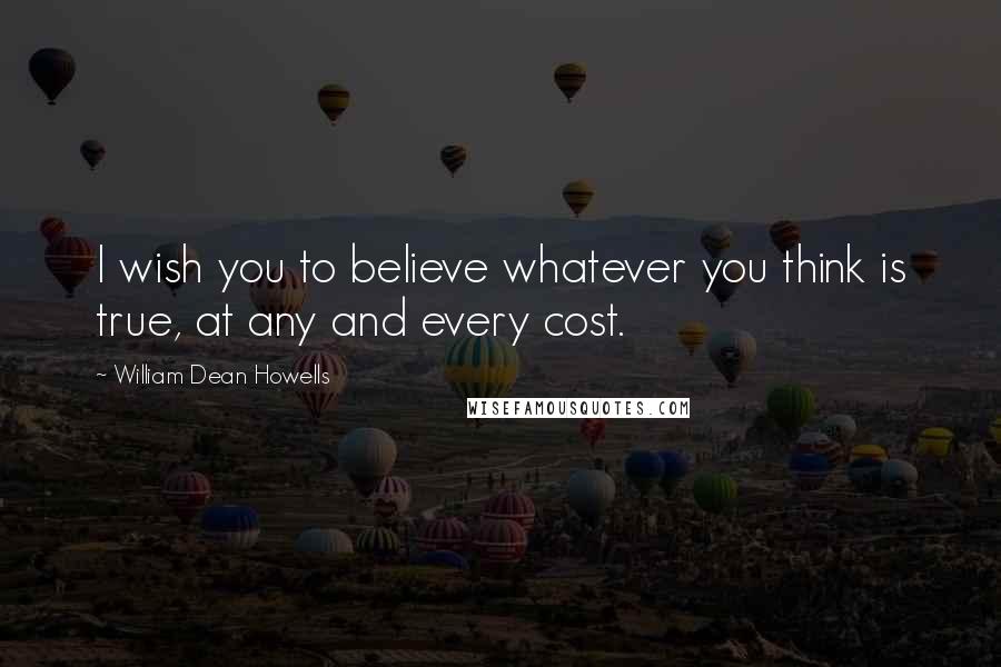 William Dean Howells Quotes: I wish you to believe whatever you think is true, at any and every cost.