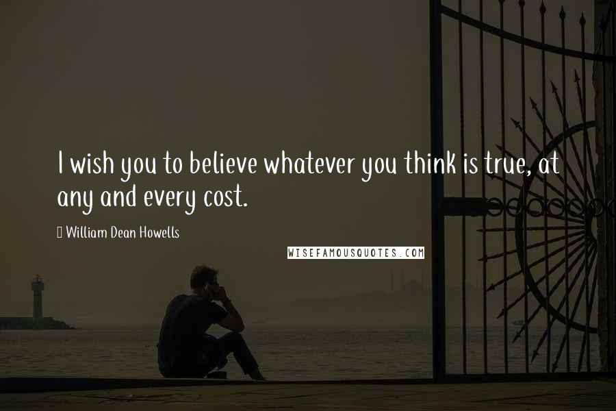 William Dean Howells Quotes: I wish you to believe whatever you think is true, at any and every cost.