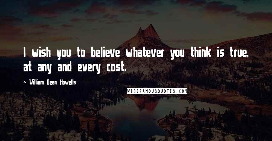 William Dean Howells Quotes: I wish you to believe whatever you think is true, at any and every cost.