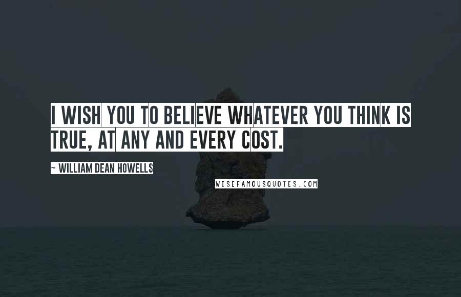 William Dean Howells Quotes: I wish you to believe whatever you think is true, at any and every cost.