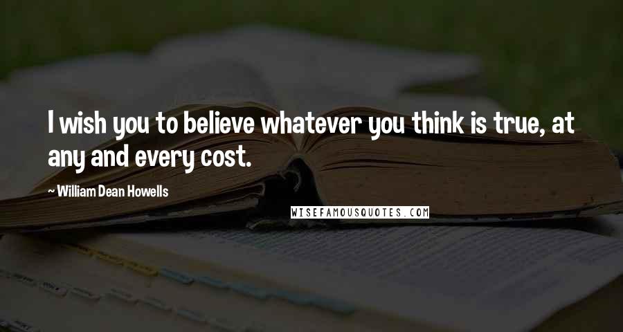 William Dean Howells Quotes: I wish you to believe whatever you think is true, at any and every cost.