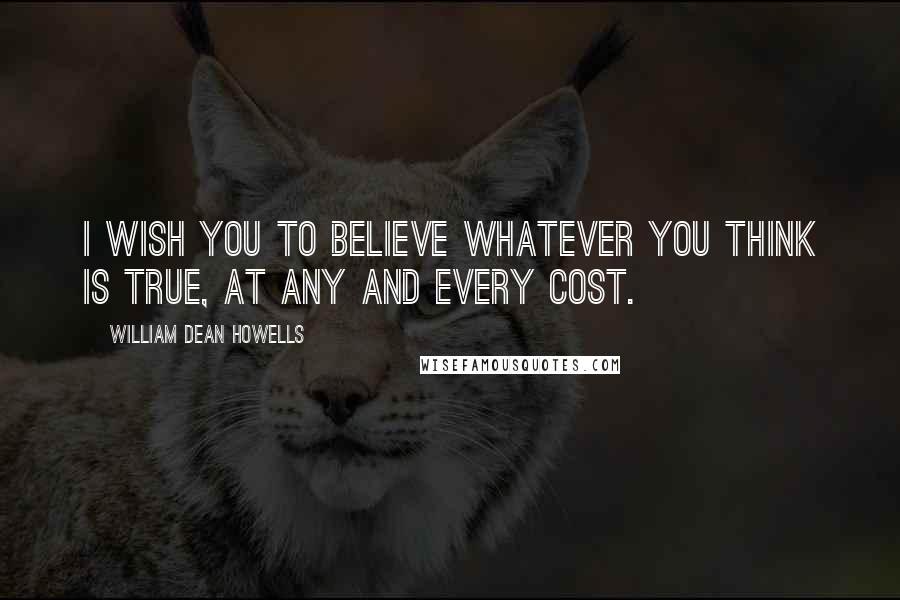 William Dean Howells Quotes: I wish you to believe whatever you think is true, at any and every cost.