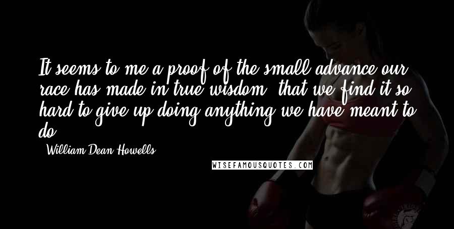 William Dean Howells Quotes: It seems to me a proof of the small advance our race has made in true wisdom, that we find it so hard to give up doing anything we have meant to do.