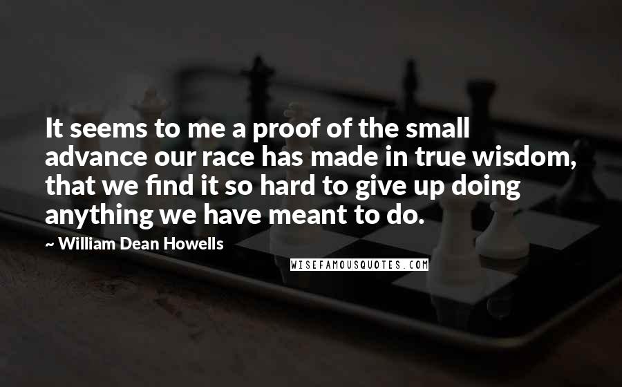 William Dean Howells Quotes: It seems to me a proof of the small advance our race has made in true wisdom, that we find it so hard to give up doing anything we have meant to do.
