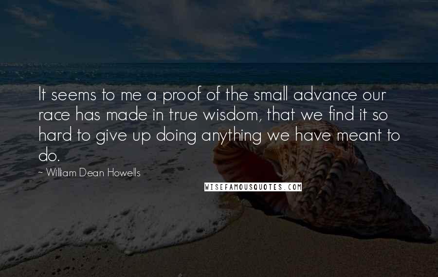William Dean Howells Quotes: It seems to me a proof of the small advance our race has made in true wisdom, that we find it so hard to give up doing anything we have meant to do.