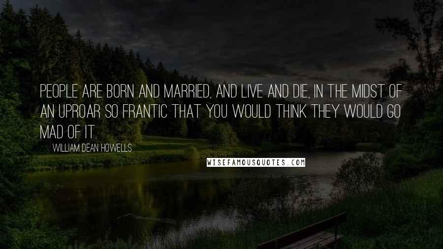 William Dean Howells Quotes: People are born and married, and live and die, in the midst of an uproar so frantic that you would think they would go mad of it.