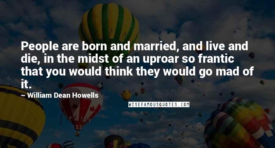 William Dean Howells Quotes: People are born and married, and live and die, in the midst of an uproar so frantic that you would think they would go mad of it.