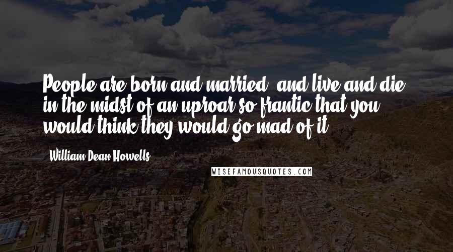 William Dean Howells Quotes: People are born and married, and live and die, in the midst of an uproar so frantic that you would think they would go mad of it.