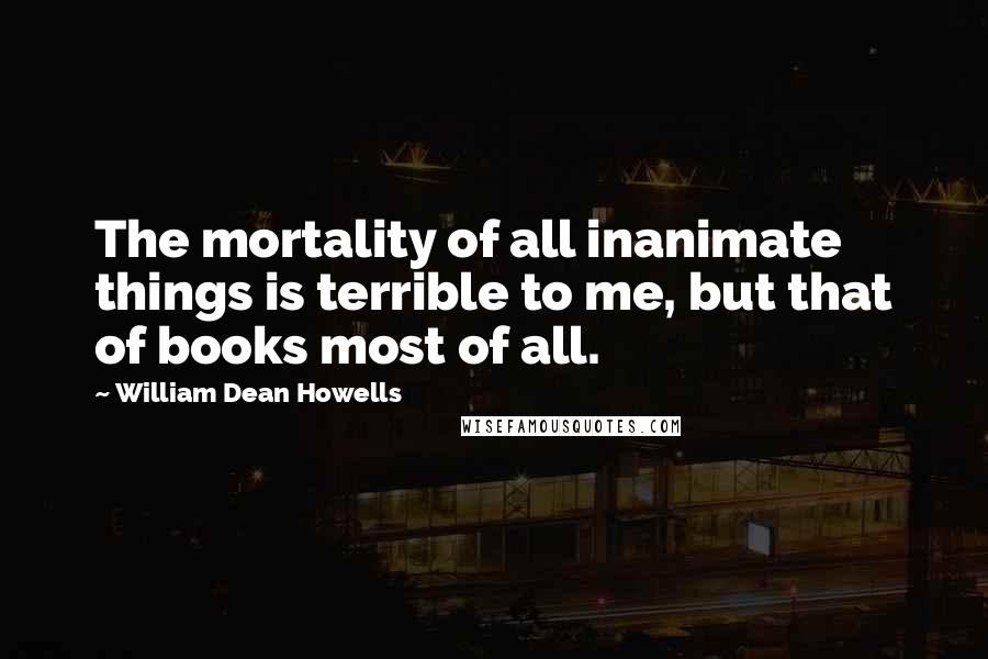 William Dean Howells Quotes: The mortality of all inanimate things is terrible to me, but that of books most of all.