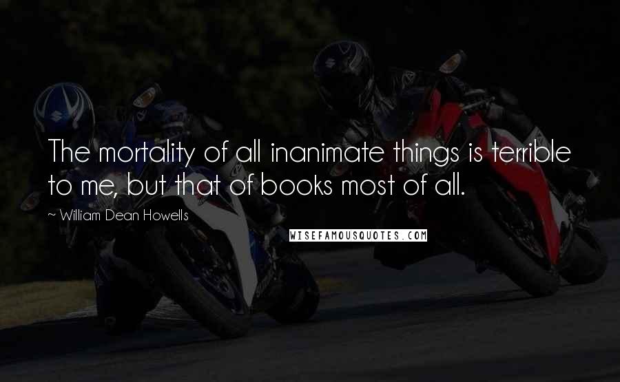 William Dean Howells Quotes: The mortality of all inanimate things is terrible to me, but that of books most of all.