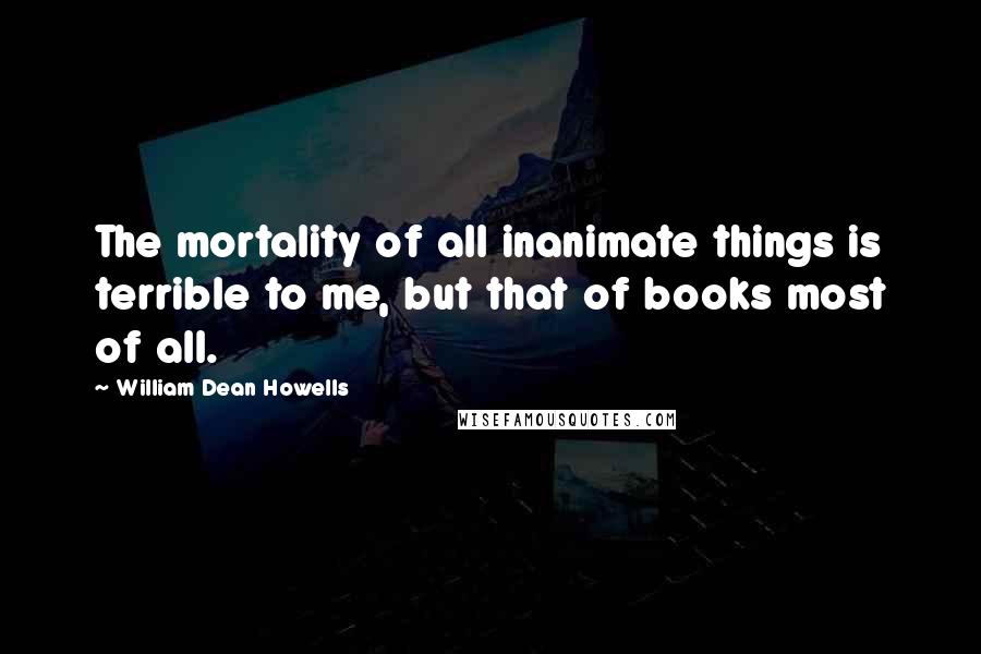 William Dean Howells Quotes: The mortality of all inanimate things is terrible to me, but that of books most of all.