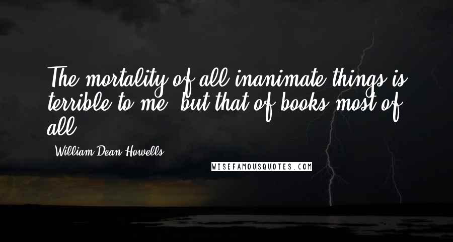 William Dean Howells Quotes: The mortality of all inanimate things is terrible to me, but that of books most of all.