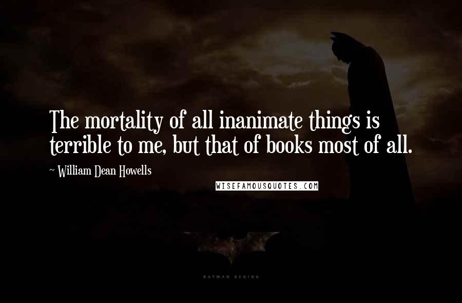 William Dean Howells Quotes: The mortality of all inanimate things is terrible to me, but that of books most of all.