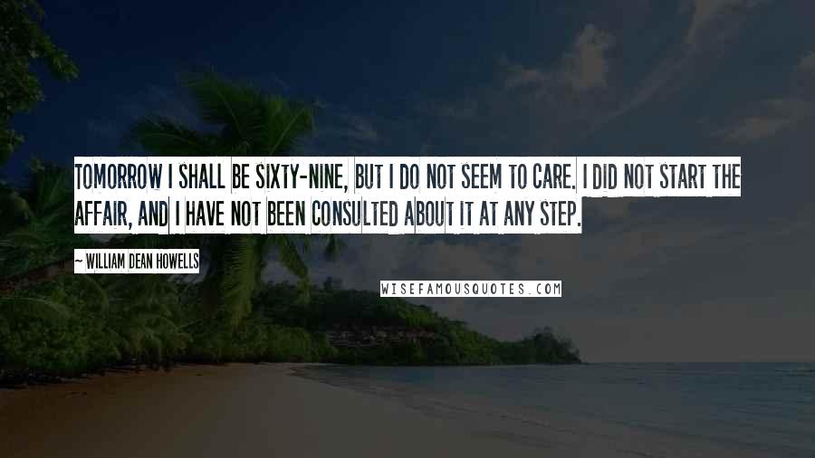 William Dean Howells Quotes: Tomorrow I shall be sixty-nine, but I do not seem to care. I did not start the affair, and I have not been consulted about it at any step.