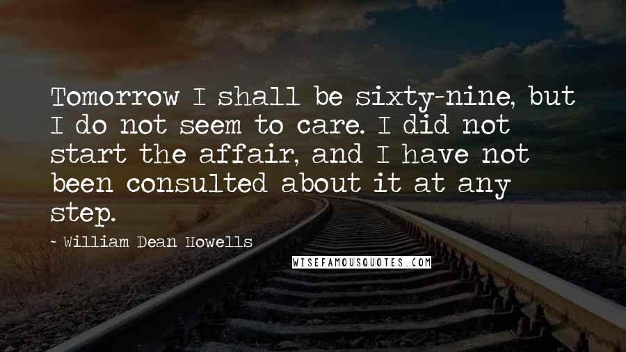 William Dean Howells Quotes: Tomorrow I shall be sixty-nine, but I do not seem to care. I did not start the affair, and I have not been consulted about it at any step.