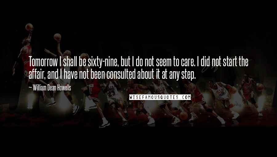 William Dean Howells Quotes: Tomorrow I shall be sixty-nine, but I do not seem to care. I did not start the affair, and I have not been consulted about it at any step.