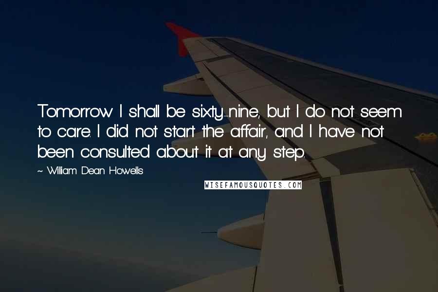 William Dean Howells Quotes: Tomorrow I shall be sixty-nine, but I do not seem to care. I did not start the affair, and I have not been consulted about it at any step.