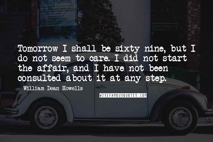 William Dean Howells Quotes: Tomorrow I shall be sixty-nine, but I do not seem to care. I did not start the affair, and I have not been consulted about it at any step.