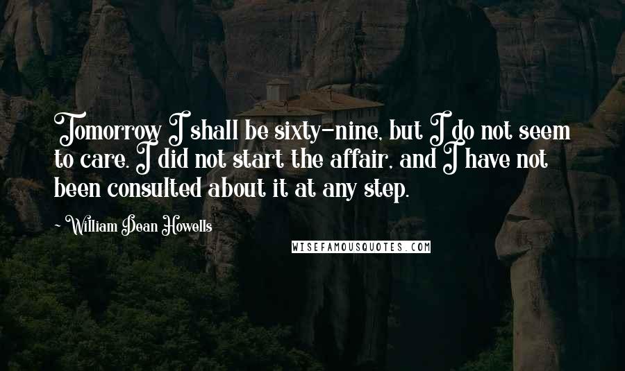 William Dean Howells Quotes: Tomorrow I shall be sixty-nine, but I do not seem to care. I did not start the affair, and I have not been consulted about it at any step.
