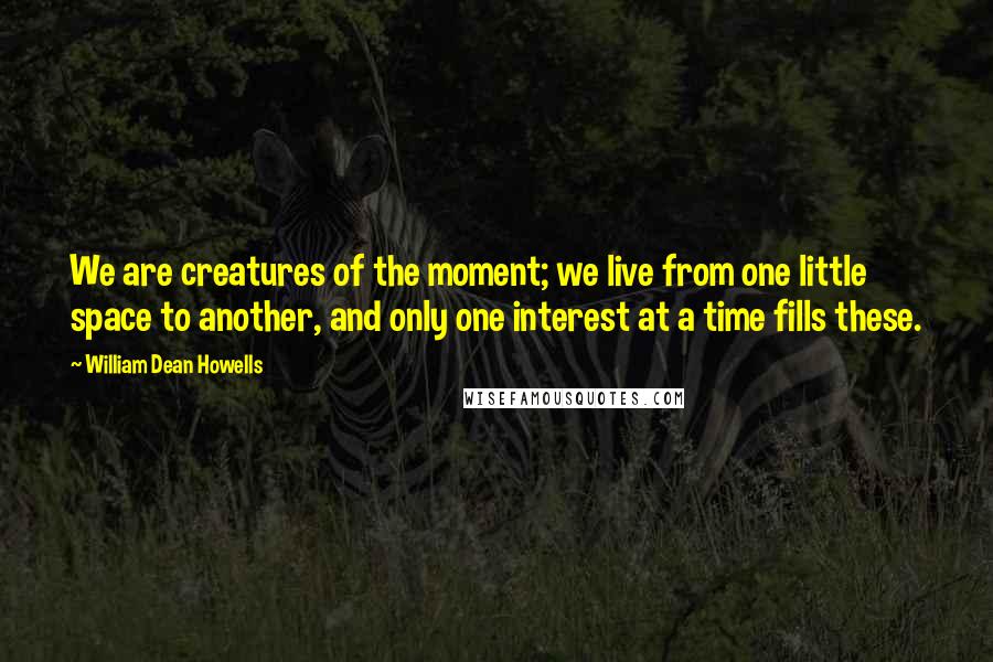 William Dean Howells Quotes: We are creatures of the moment; we live from one little space to another, and only one interest at a time fills these.