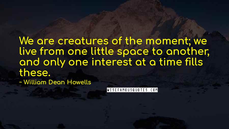 William Dean Howells Quotes: We are creatures of the moment; we live from one little space to another, and only one interest at a time fills these.