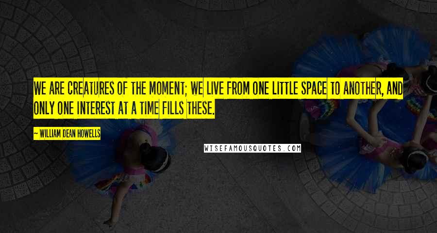 William Dean Howells Quotes: We are creatures of the moment; we live from one little space to another, and only one interest at a time fills these.