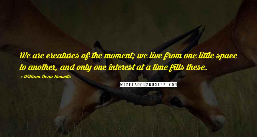 William Dean Howells Quotes: We are creatures of the moment; we live from one little space to another, and only one interest at a time fills these.