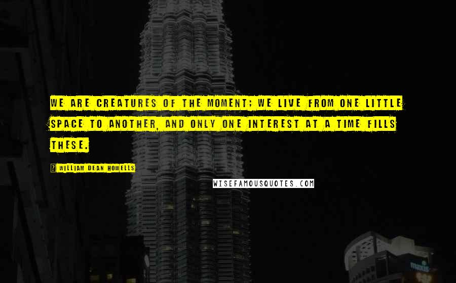 William Dean Howells Quotes: We are creatures of the moment; we live from one little space to another, and only one interest at a time fills these.