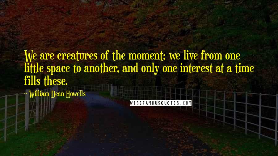 William Dean Howells Quotes: We are creatures of the moment; we live from one little space to another, and only one interest at a time fills these.