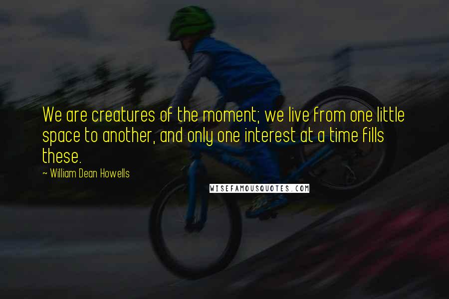 William Dean Howells Quotes: We are creatures of the moment; we live from one little space to another, and only one interest at a time fills these.