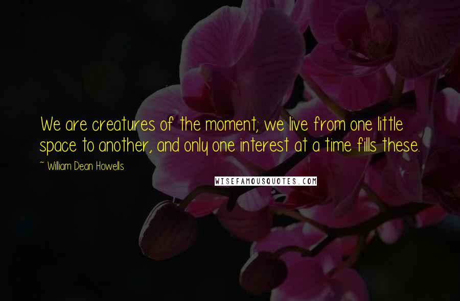 William Dean Howells Quotes: We are creatures of the moment; we live from one little space to another, and only one interest at a time fills these.