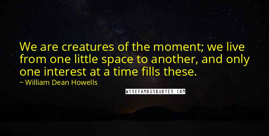 William Dean Howells Quotes: We are creatures of the moment; we live from one little space to another, and only one interest at a time fills these.