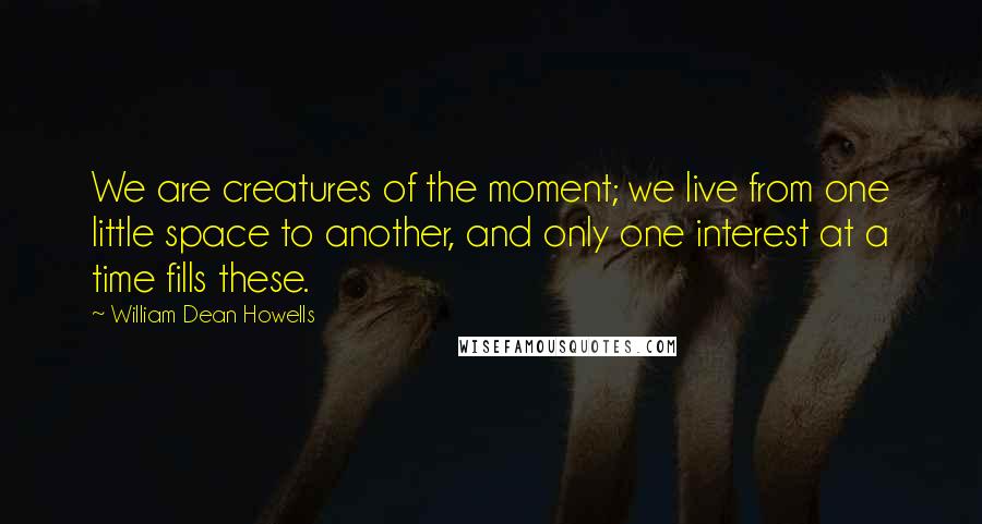 William Dean Howells Quotes: We are creatures of the moment; we live from one little space to another, and only one interest at a time fills these.