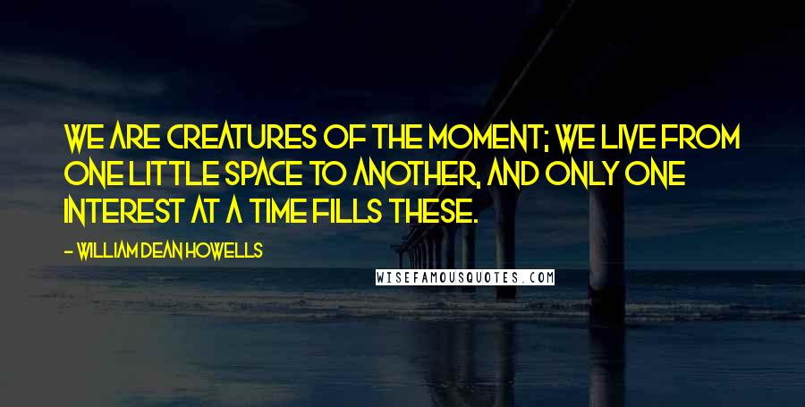 William Dean Howells Quotes: We are creatures of the moment; we live from one little space to another, and only one interest at a time fills these.