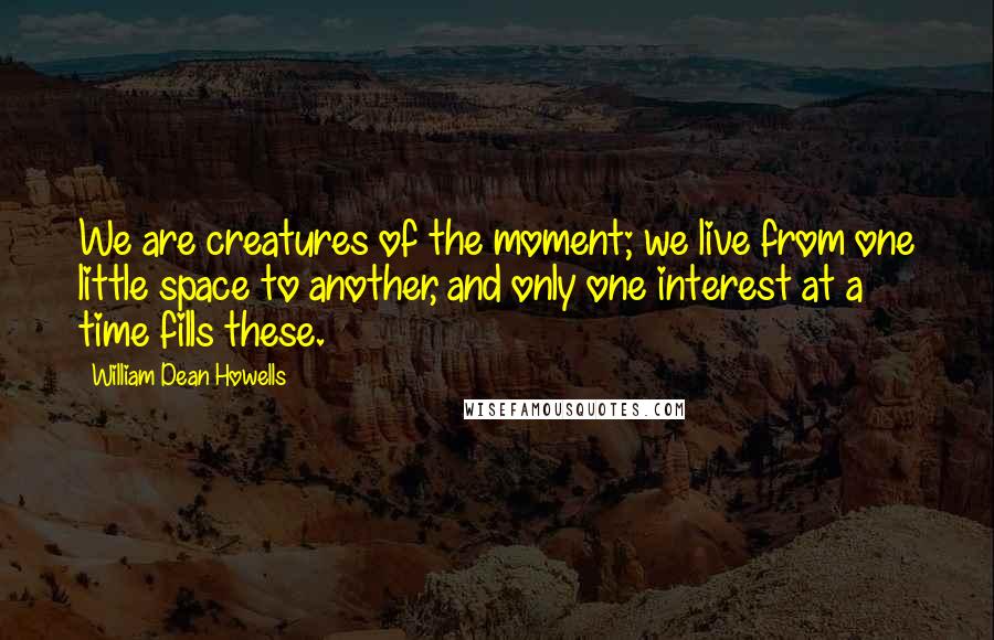 William Dean Howells Quotes: We are creatures of the moment; we live from one little space to another, and only one interest at a time fills these.
