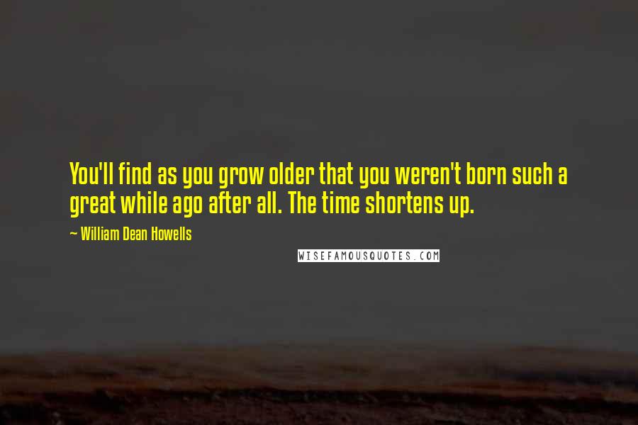 William Dean Howells Quotes: You'll find as you grow older that you weren't born such a great while ago after all. The time shortens up.