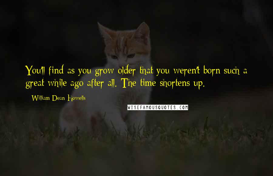 William Dean Howells Quotes: You'll find as you grow older that you weren't born such a great while ago after all. The time shortens up.