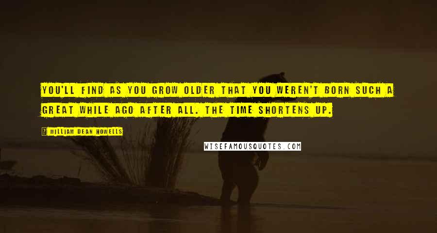 William Dean Howells Quotes: You'll find as you grow older that you weren't born such a great while ago after all. The time shortens up.