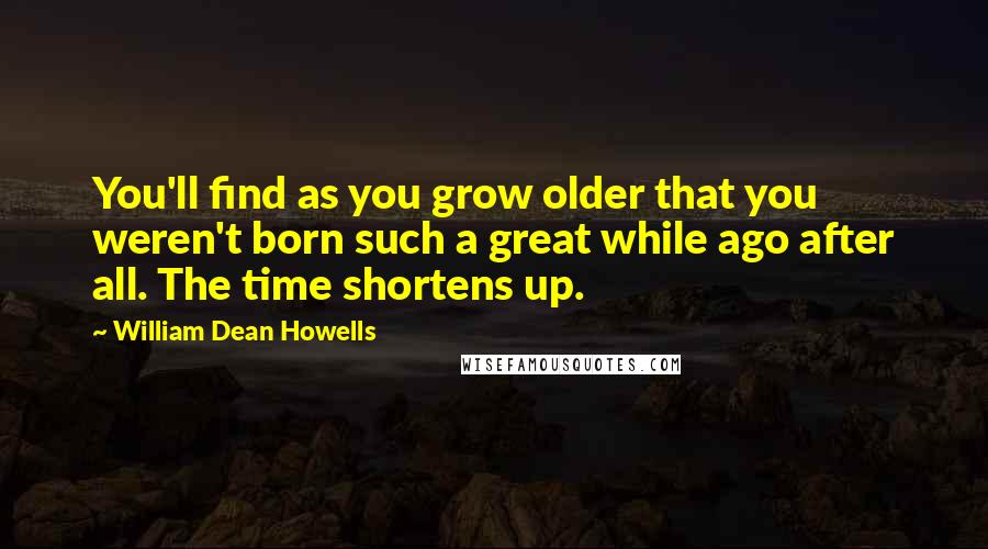 William Dean Howells Quotes: You'll find as you grow older that you weren't born such a great while ago after all. The time shortens up.