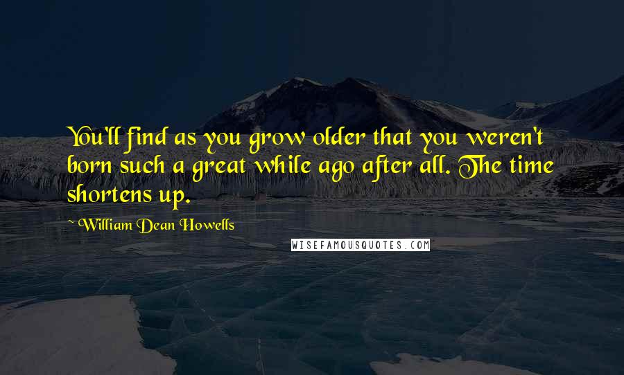 William Dean Howells Quotes: You'll find as you grow older that you weren't born such a great while ago after all. The time shortens up.